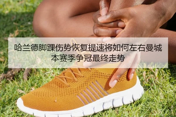 哈兰德脚踝伤势恢复提速将如何左右曼城本赛季争冠最终走势