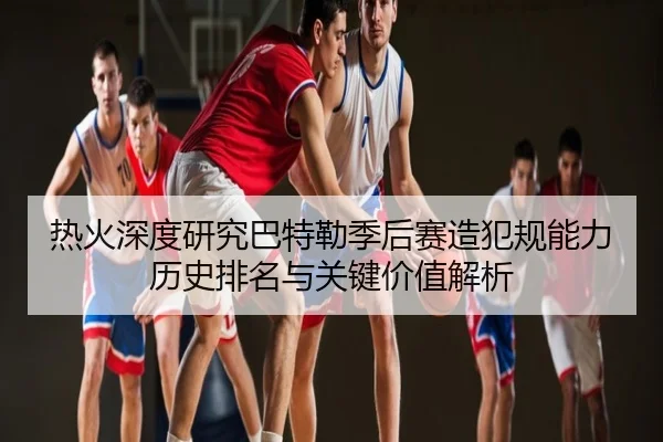 热火深度研究巴特勒季后赛造犯规能力历史排名与关键价值解析