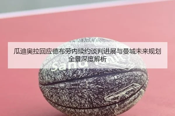 瓜迪奥拉回应德布劳内续约谈判进展与曼城未来规划全景深度解析
