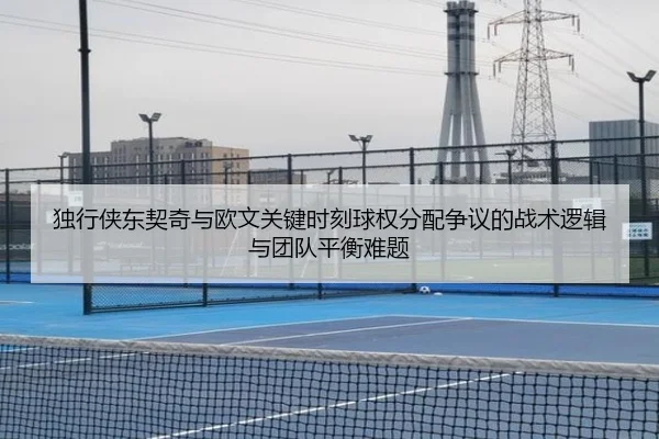 独行侠东契奇与欧文关键时刻球权分配争议的战术逻辑与团队平衡难题
