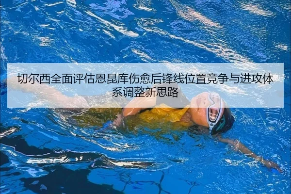 切尔西全面评估恩昆库伤愈后锋线位置竞争与进攻体系调整新思路