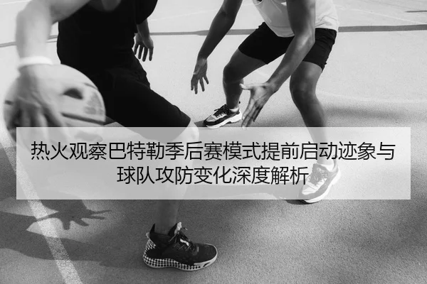 热火观察巴特勒季后赛模式提前启动迹象与球队攻防变化深度解析