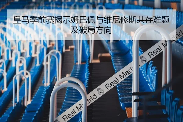 皇马季前赛揭示姆巴佩与维尼修斯共存难题及破局方向