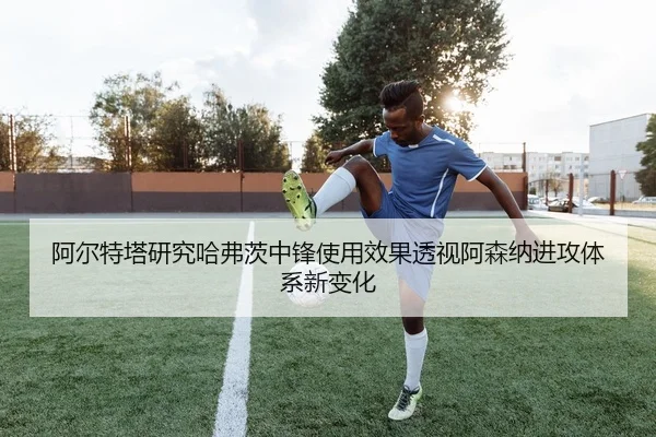 阿尔特塔研究哈弗茨中锋使用效果透视阿森纳进攻体系新变化