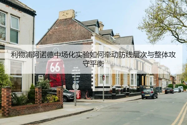 利物浦阿诺德中场化实验如何牵动防线层次与整体攻守平衡
