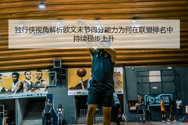 独行侠视角解析欧文末节得分能力为何在联盟排名中持续稳步上升