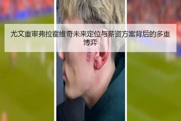 尤文重审弗拉霍维奇未来定位与薪资方案背后的多重博弈