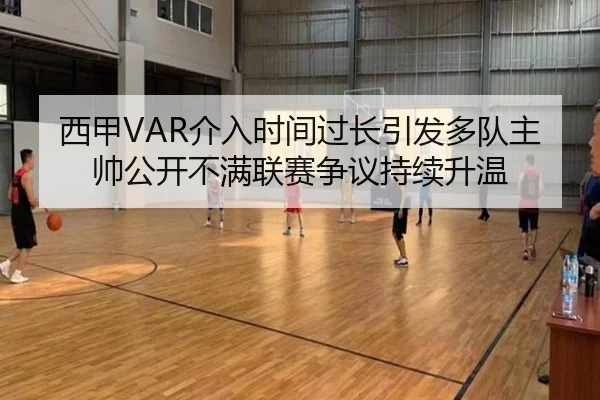 西甲VAR介入时间过长引发多队主帅公开不满联赛争议持续升温